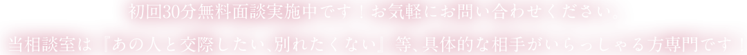 初回30分無料面談実施中です！お気軽にお問い合わせください。当相談室は『あの人と交際したい、別れたくない』等、具体的な相手がいらっしゃる方専門です！