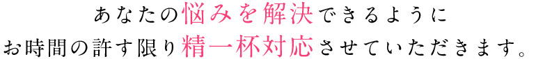 あなたの悩みを解決できるように お時間の許す限り精一杯対応させていただきます。